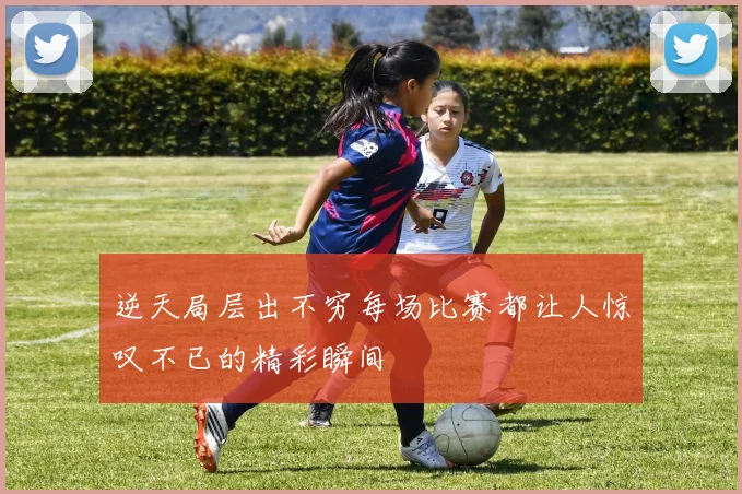 逆天局层出不穷每场比赛都让人惊叹不已的精彩瞬间