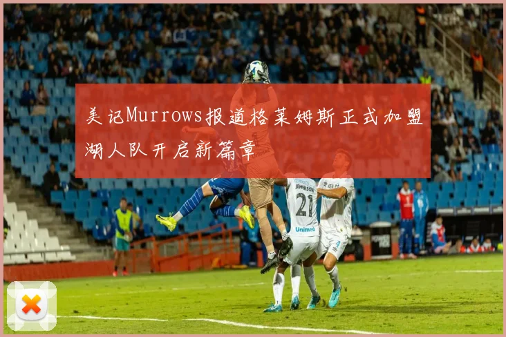 美记Murrows报道格莱姆斯正式加盟湖人队开启新篇章