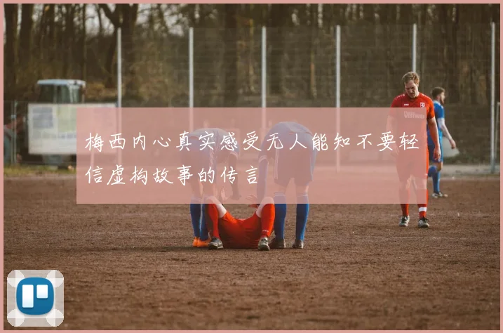 梅西内心真实感受无人能知不要轻信虚构故事的传言