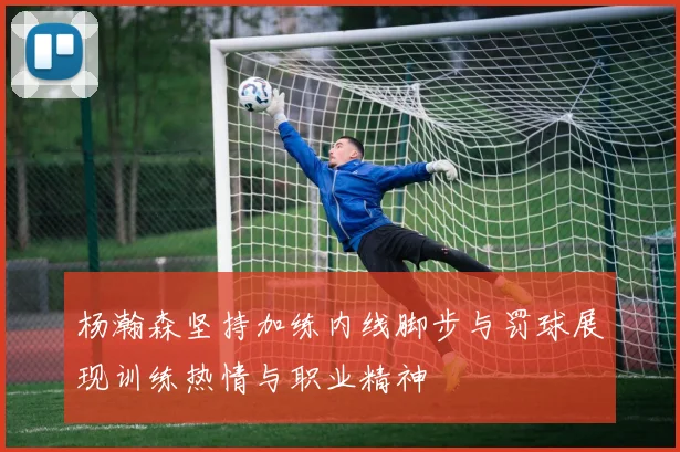 杨瀚森坚持加练内线脚步与罚球展现训练热情与职业精神
