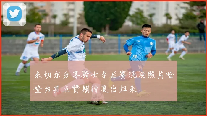 米切尔分享骑士季后赛现场照片哈登为其点赞期待复出归来