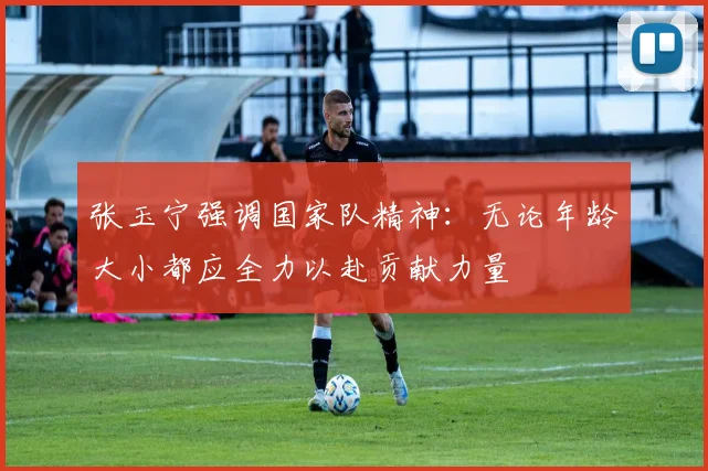 张玉宁强调国家队精神：无论年龄大小都应全力以赴贡献力量