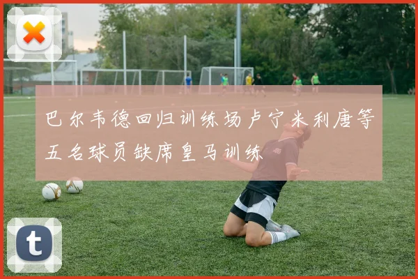 巴尔韦德回归训练场卢宁米利唐等五名球员缺席皇马训练