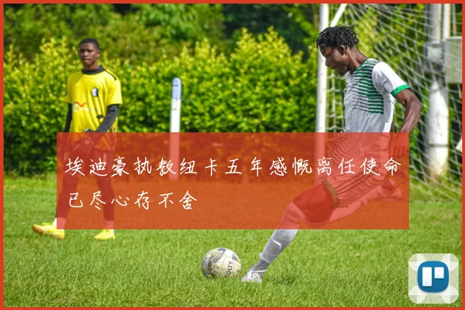 埃迪豪执教纽卡五年感慨离任使命已尽心存不舍