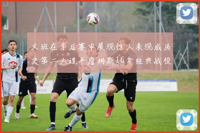 文班在季后赛中展现惊人表现成历史第二人追平詹姆斯16年经典战役记录