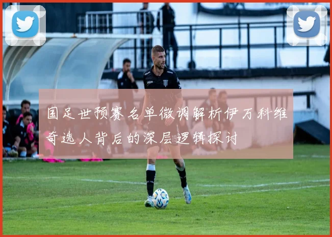 国足世预赛名单微调解析伊万科维奇选人背后的深层逻辑探讨