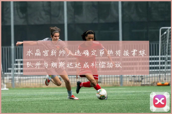 水晶宫新帅人选确定萨热将接掌球队并与朗斯达达成补偿协议