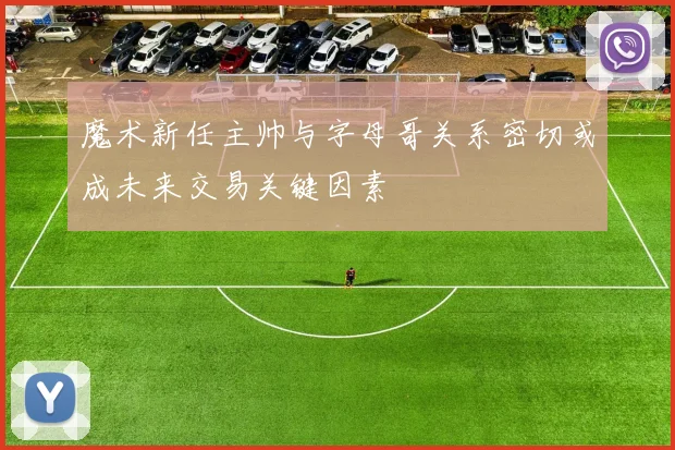 魔术新任主帅与字母哥关系密切或成未来交易关键因素