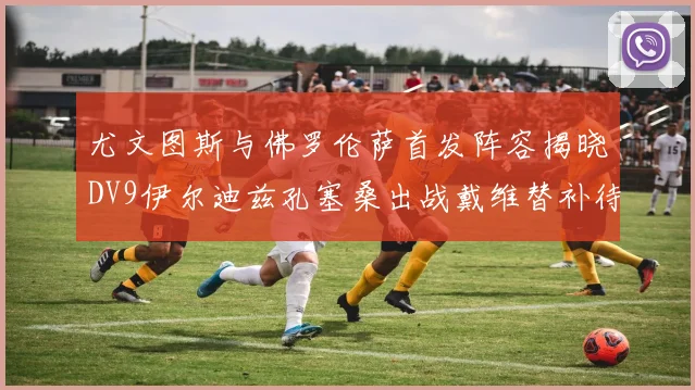 尤文图斯与佛罗伦萨首发阵容揭晓DV9伊尔迪兹孔塞桑出战戴维替补待命