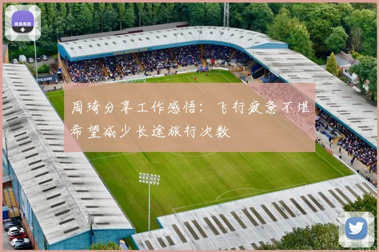 周琦分享工作感悟：飞行疲惫不堪希望减少长途旅行次数