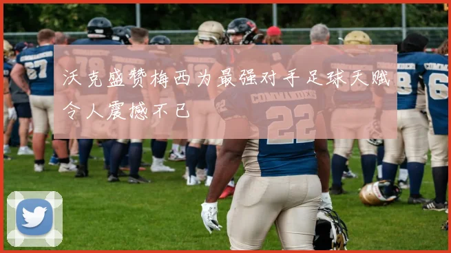 沃克盛赞梅西为最强对手足球天赋令人震撼不已