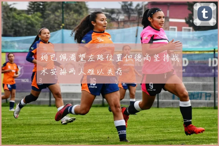 姆巴佩渴望左路位置但德尚坚持战术安排两人难以共存