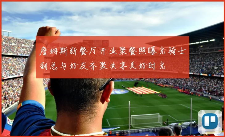 詹姆斯新餐厅开业聚餐照曝光骑士副总与好友齐聚共享美好时光