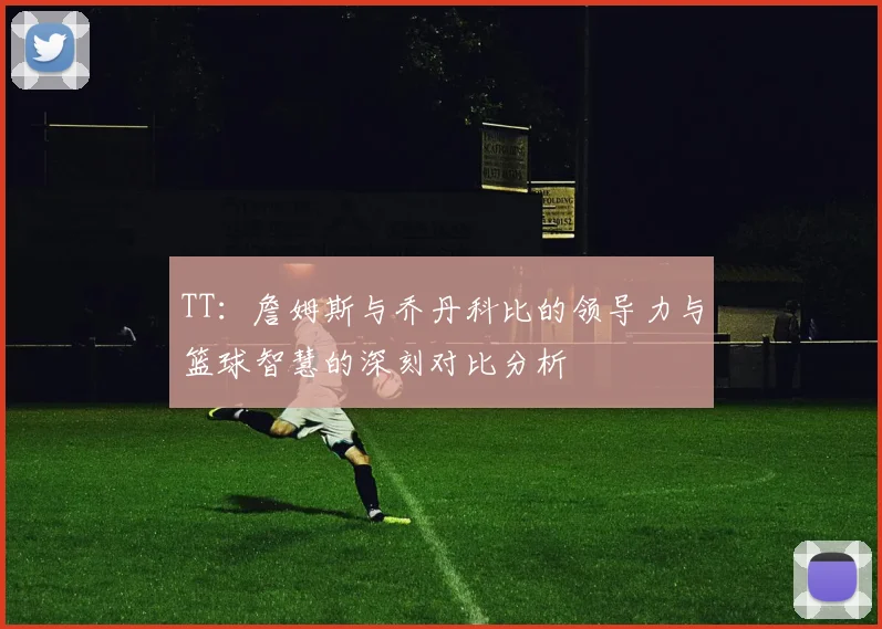 TT：詹姆斯与乔丹科比的领导力与篮球智慧的深刻对比分析