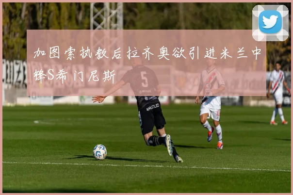 加图索执教后拉齐奥欲引进米兰中锋S希门尼斯