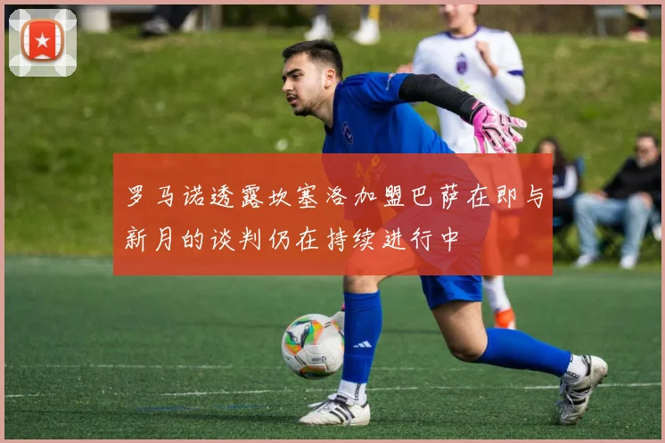 罗马诺透露坎塞洛加盟巴萨在即与新月的谈判仍在持续进行中