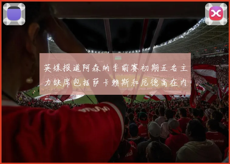 英媒报道阿森纳季前赛初期五名主力缺席包括萨卡赖斯和厄德高在内