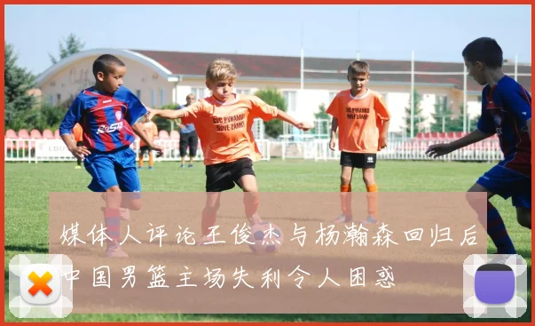 媒体人评论王俊杰与杨瀚森回归后中国男篮主场失利令人困惑