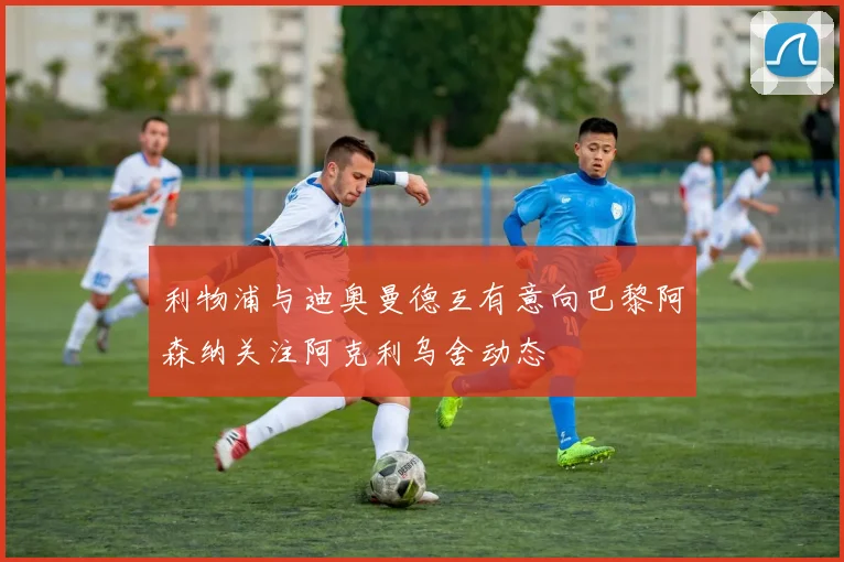 利物浦与迪奥曼德互有意向巴黎阿森纳关注阿克利乌舍动态