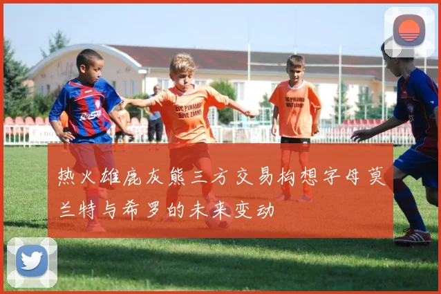 热火雄鹿灰熊三方交易构想字母莫兰特与希罗的未来变动