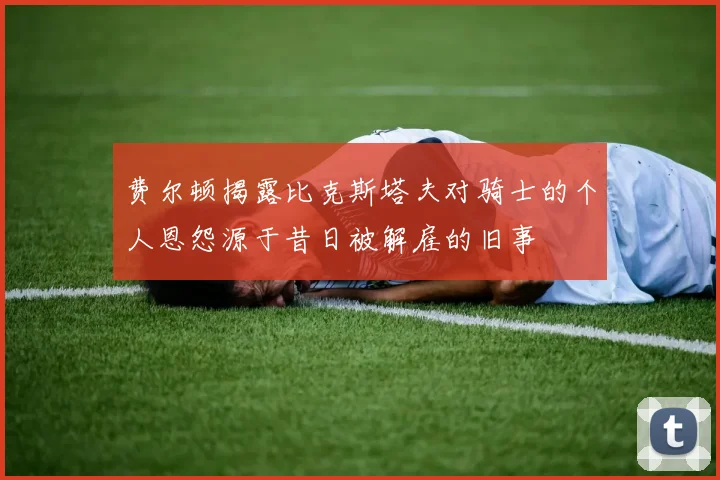 费尔顿揭露比克斯塔夫对骑士的个人恩怨源于昔日被解雇的旧事