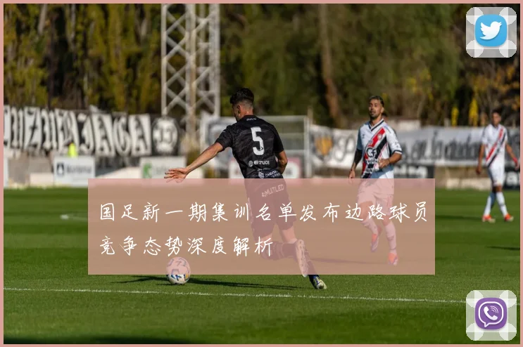 国足新一期集训名单发布边路球员竞争态势深度解析