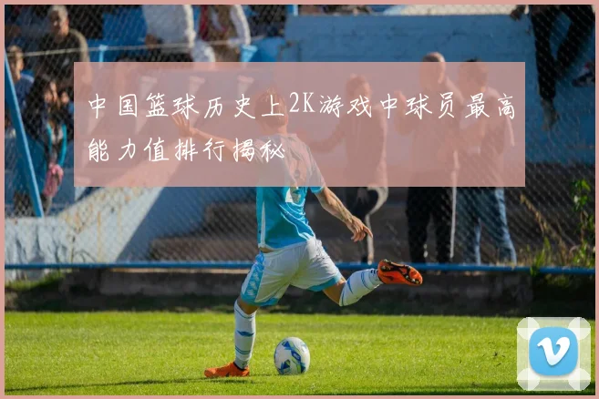 中国篮球历史上2K游戏中球员最高能力值排行揭秘