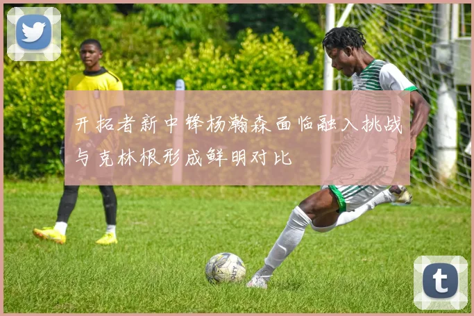 开拓者新中锋杨瀚森面临融入挑战与克林根形成鲜明对比