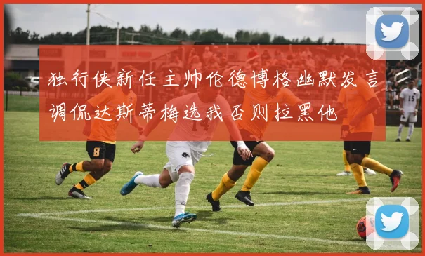独行侠新任主帅伦德博格幽默发言调侃达斯蒂梅选我否则拉黑他