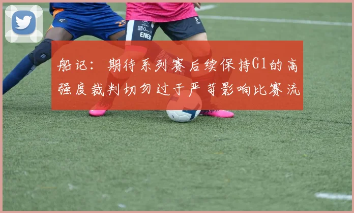 船记：期待系列赛后续保持G1的高强度裁判切勿过于严苛影响比赛流畅性