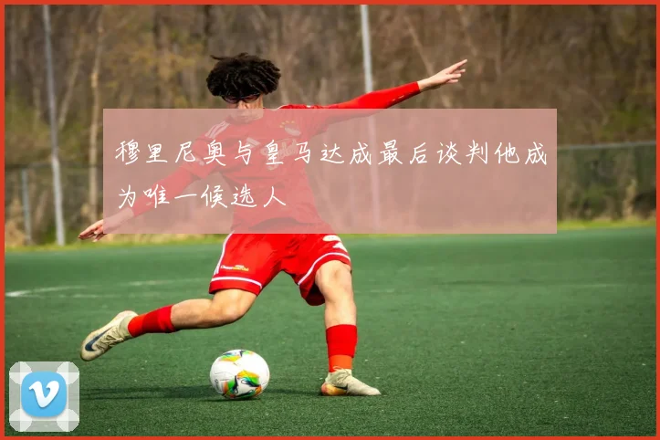 穆里尼奥与皇马达成最后谈判他成为唯一候选人