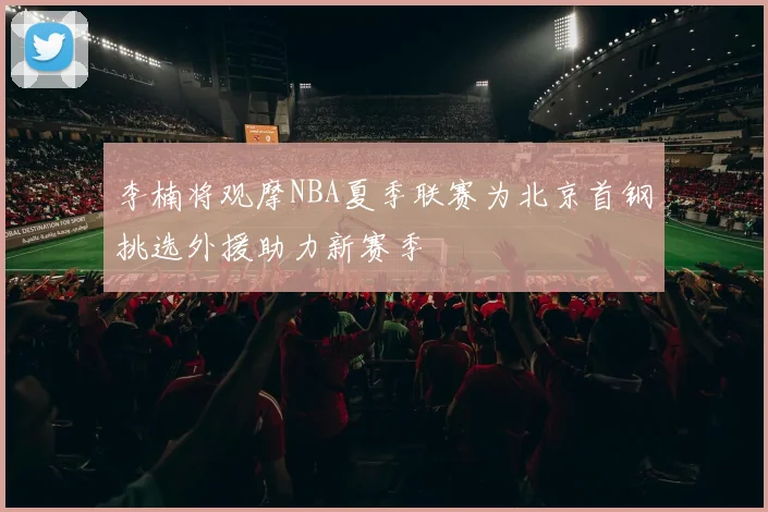 李楠将观摩NBA夏季联赛为北京首钢挑选外援助力新赛季