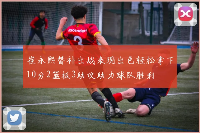 崔永熙替补出战表现出色轻松拿下10分2篮板3助攻助力球队胜利
