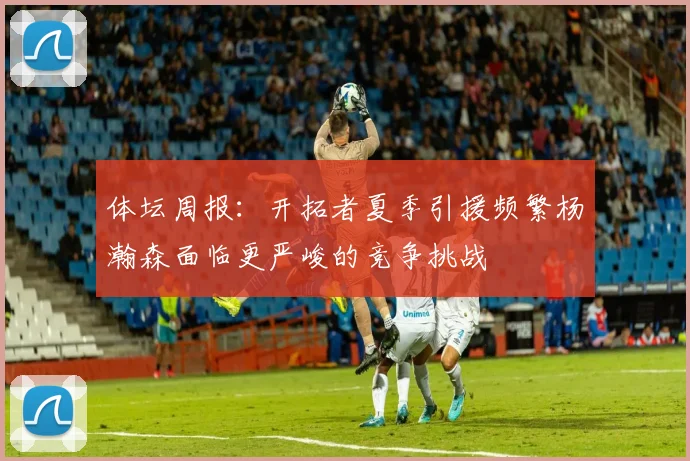 体坛周报：开拓者夏季引援频繁杨瀚森面临更严峻的竞争挑战